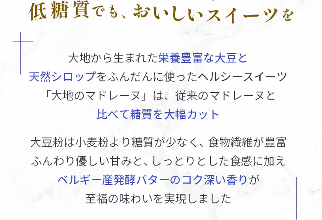 低糖質でも、おいしいスイーツを。大地から生まれた栄養豊富な大豆と天然シロップをふんだんに使ったヘルシースイーツ「大地のマドレーヌ」は、従来のマドレーヌと比べて糖質を大幅カット。大豆粉は小麦粉より糖質が少なく、食物繊維が豊富ふんわり優しい甘みと、しっとりとした食感に加え、ベルギー産発酵バターのコク深い香りが至福の味わいを実現しました。